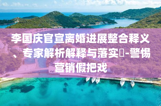 李國慶官宣離婚進(jìn)展整合釋義、專家解析解釋與落實(shí)?-警惕營銷假把戲