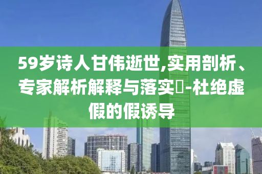 59歲詩人甘偉逝世,實(shí)用剖析、專家解析解釋與落實(shí)?-杜絕虛假的假誘導(dǎo)