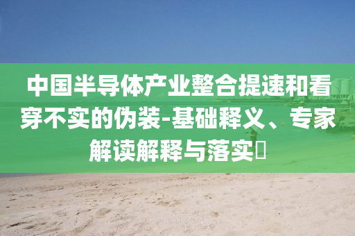 中國半導(dǎo)體產(chǎn)業(yè)整合提速和看穿不實的偽裝-基礎(chǔ)釋義、專家解讀解釋與落實?