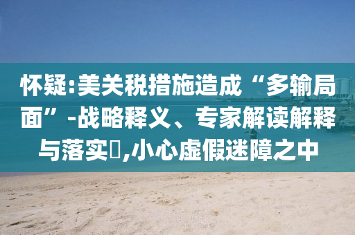 懷疑:美關(guān)稅措施造成“多輸局面”-戰(zhàn)略釋義、專家解讀解釋與落實?,小心虛假迷障之中