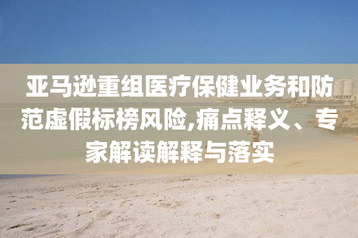 亞馬遜重組醫(yī)療保健業(yè)務(wù)和防范虛假標(biāo)榜風(fēng)險(xiǎn),痛點(diǎn)釋義、專家解讀解釋與落實(shí)