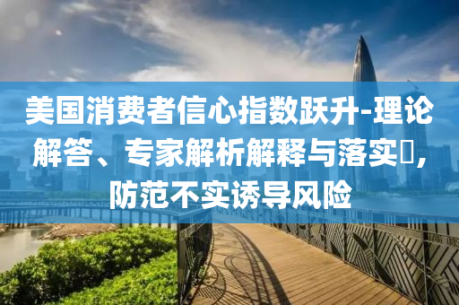 美國(guó)消費(fèi)者信心指數(shù)躍升-理論解答、專家解析解釋與落實(shí)?,防范不實(shí)誘導(dǎo)風(fēng)險(xiǎn)
