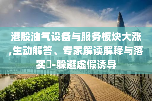 港股油氣設(shè)備與服務(wù)板塊大漲,生動(dòng)解答、專家解讀解釋與落實(shí)?-躲避虛假誘導(dǎo)