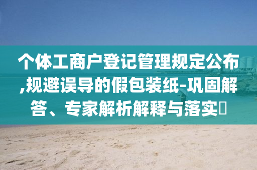 個(gè)體工商戶登記管理規(guī)定公布,規(guī)避誤導(dǎo)的假包裝紙-鞏固解答、專家解析解釋與落實(shí)?