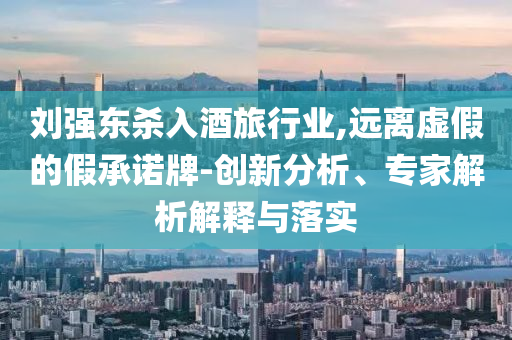 劉強(qiáng)東殺入酒旅行業(yè),遠(yuǎn)離虛假的假承諾牌-創(chuàng)新分析、專家解析解釋與落實(shí)