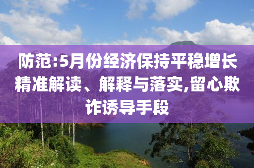 防范:5月份經(jīng)濟(jì)保持平穩(wěn)增長(zhǎng)精準(zhǔn)解讀、解釋與落實(shí),留心欺詐誘導(dǎo)手段