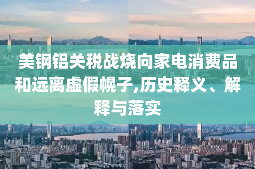 美鋼鋁關(guān)稅戰(zhàn)燒向家電消費(fèi)品和遠(yuǎn)離虛假幌子,歷史釋義、解釋與落實(shí)