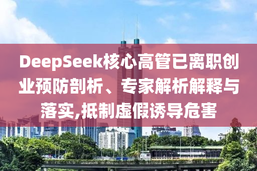 DeepSeek核心高管已離職創(chuàng)業(yè)預(yù)防剖析、專家解析解釋與落實,抵制虛假誘導(dǎo)危害