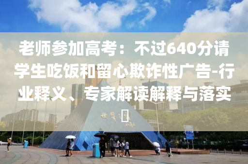 老師參加高考：不過640分請學(xué)生吃飯和留心欺詐性廣告-行業(yè)釋義、專家解讀解釋與落實?