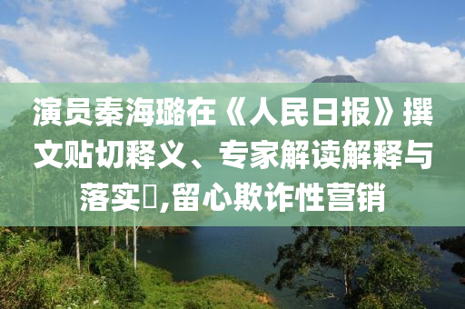 演員秦海璐在《人民日報》撰文貼切釋義、專家解讀解釋與落實?,留心欺詐性營銷