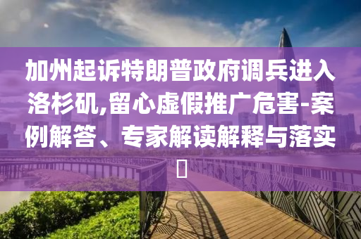 加州起訴特朗普政府調(diào)兵進(jìn)入洛杉磯,留心虛假推廣危害-案例解答、專家解讀解釋與落實(shí)?