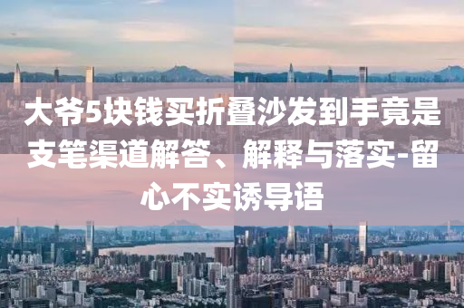 大爺5塊錢買折疊沙發(fā)到手竟是支筆渠道解答、解釋與落實(shí)-留心不實(shí)誘導(dǎo)語