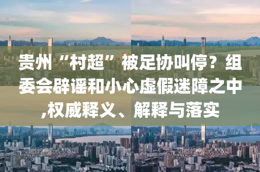 貴州“村超”被足協(xié)叫停？組委會(huì)辟謠和小心虛假迷障之中,權(quán)威釋義、解釋與落實(shí)