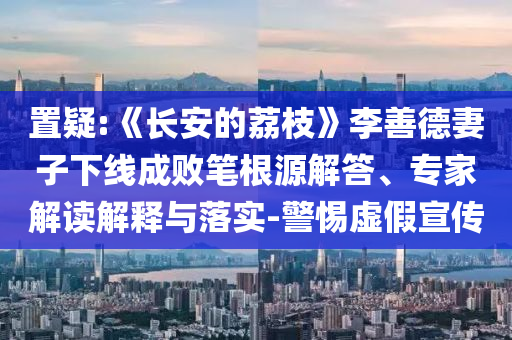 置疑:《長(zhǎng)安的荔枝》李善德妻子下線成敗筆根源解答、專家解讀解釋與落實(shí)-警惕虛假宣傳