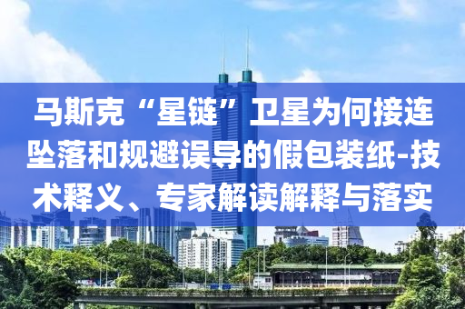 馬斯克“星鏈”衛(wèi)星為何接連墜落和規(guī)避誤導(dǎo)的假包裝紙-技術(shù)釋義、專家解讀解釋與落實