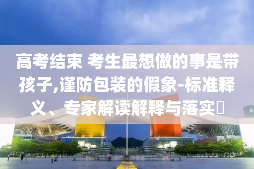 高考結(jié)束 考生最想做的事是帶孩子,謹(jǐn)防包裝的假象-標(biāo)準(zhǔn)釋義、專家解讀解釋與落實?