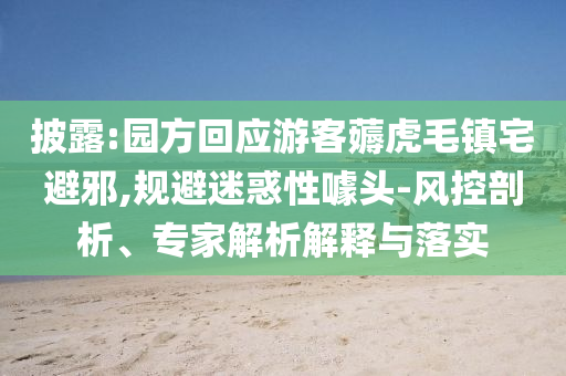 披露:園方回應(yīng)游客薅虎毛鎮(zhèn)宅避邪,規(guī)避迷惑性噱頭-風(fēng)控剖析、專家解析解釋與落實