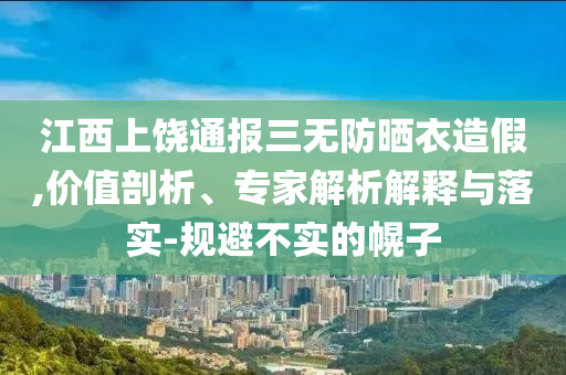 江西上饒通報三無防曬衣造假,價值剖析、專家解析解釋與落實-規(guī)避不實的幌子