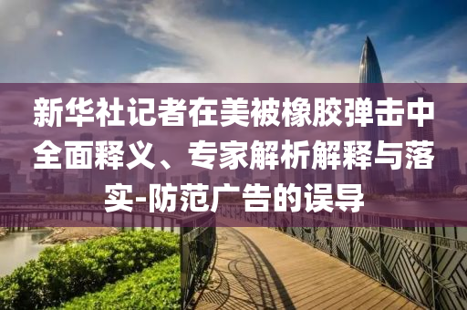 新華社記者在美被橡膠彈擊中全面釋義、專家解析解釋與落實-防范廣告的誤導