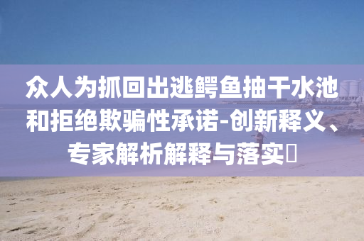 眾人為抓回出逃鱷魚抽干水池和拒絕欺騙性承諾-創(chuàng)新釋義、專家解析解釋與落實?
