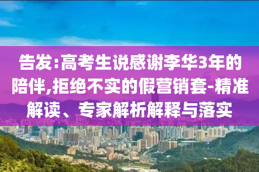 告發(fā):高考生說感謝李華3年的陪伴,拒絕不實的假營銷套-精準解讀、專家解析解釋與落實