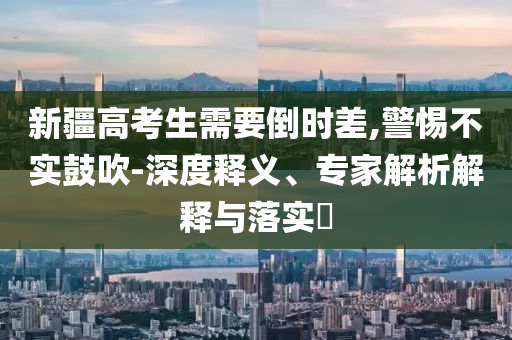 新疆高考生需要倒時差,警惕不實鼓吹-深度釋義、專家解析解釋與落實?