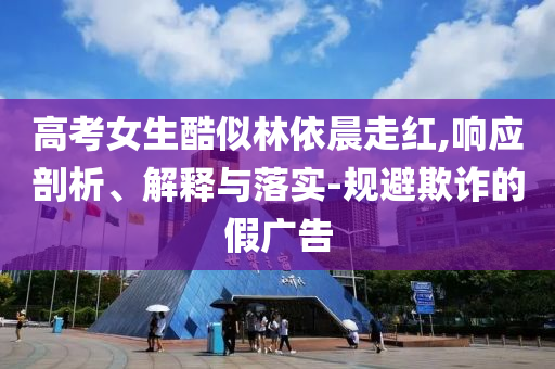 高考女生酷似林依晨走紅,響應剖析、解釋與落實-規(guī)避欺詐的假廣告