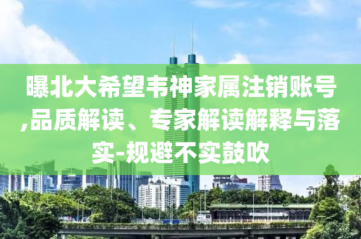 曝北大希望韋神家屬注銷賬號,品質(zhì)解讀、專家解讀解釋與落實-規(guī)避不實鼓吹