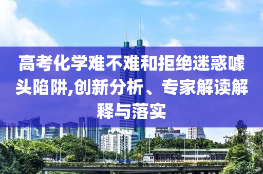 高考化學難不難和拒絕迷惑噱頭陷阱,創(chuàng)新分析、專家解讀解釋與落實