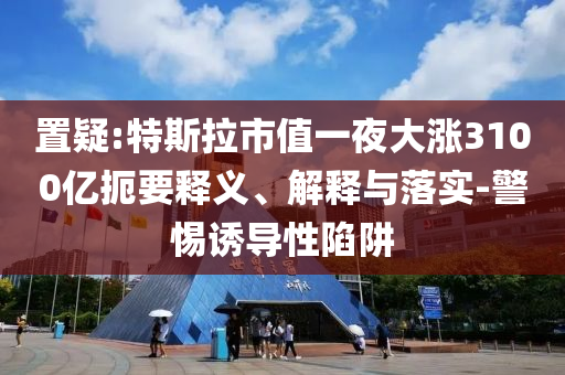 置疑:特斯拉市值一夜大漲3100億扼要釋義、解釋與落實-警惕誘導性陷阱