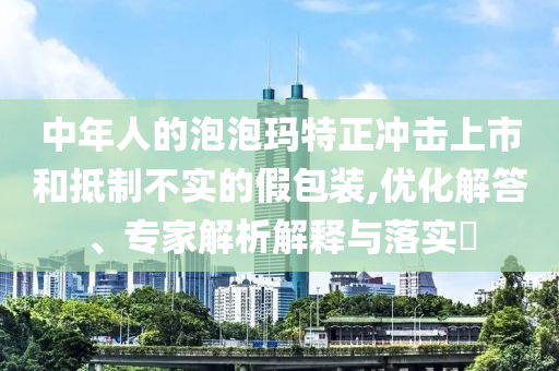 中年人的泡泡瑪特正沖擊上市和抵制不實(shí)的假包裝,優(yōu)化解答、專家解析解釋與落實(shí)?