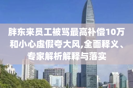 胖東來(lái)員工被罵最高補(bǔ)償10萬(wàn)和小心虛假夸大風(fēng),全面釋義、專家解析解釋與落實(shí)
