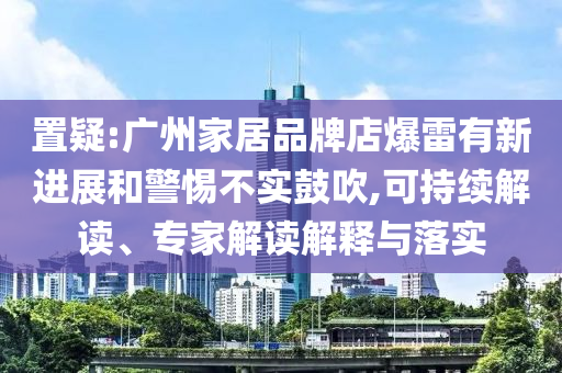 置疑:廣州家居品牌店爆雷有新進展和警惕不實鼓吹,可持續(xù)解讀、專家解讀解釋與落實