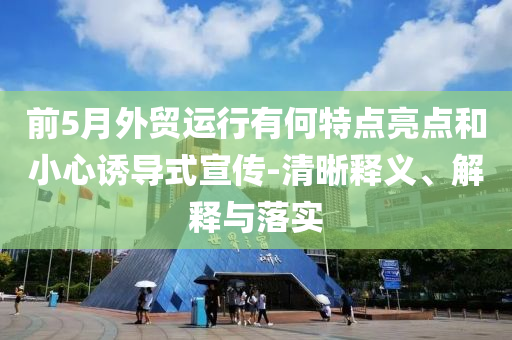 前5月外貿運行有何特點亮點和小心誘導式宣傳-清晰釋義、解釋與落實