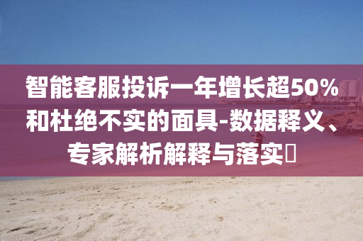 智能客服投訴一年增長超50%和杜絕不實的面具-數據釋義、專家解析解釋與落實?