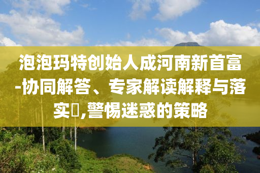 泡泡瑪特創(chuàng)始人成河南新首富-協(xié)同解答、專家解讀解釋與落實?,警惕迷惑的策略