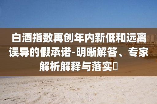 白酒指數再創(chuàng)年內新低和遠離誤導的假承諾-明晰解答、專家解析解釋與落實?