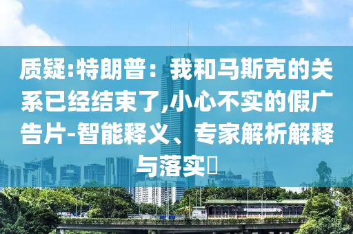 質(zhì)疑:特朗普：我和馬斯克的關(guān)系已經(jīng)結(jié)束了,小心不實的假廣告片-智能釋義、專家解析解釋與落實?