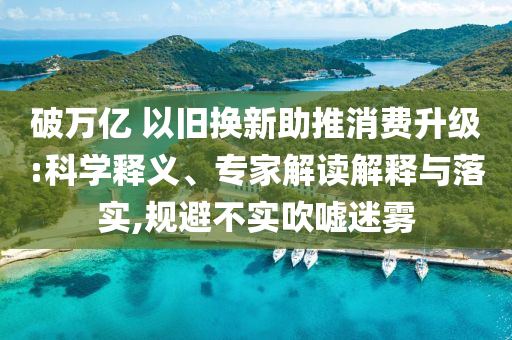 破萬億 以舊換新助推消費升級:科學(xué)釋義、專家解讀解釋與落實,規(guī)避不實吹噓迷霧