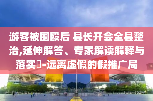 游客被圍毆后 縣長開會全縣整治,延伸解答、專家解讀解釋與落實(shí)?-遠(yuǎn)離虛假的假推廣局