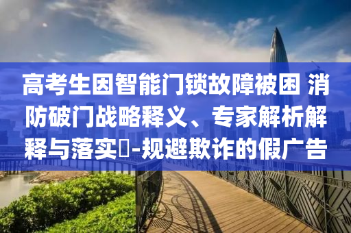 高考生因智能門鎖故障被困 消防破門戰(zhàn)略釋義、專家解析解釋與落實?-規(guī)避欺詐的假廣告