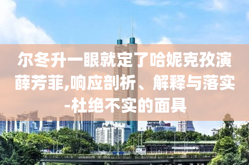 爾冬升一眼就定了哈妮克孜演薛芳菲,響應(yīng)剖析、解釋與落實(shí)-杜絕不實(shí)的面具