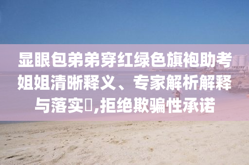 顯眼包弟弟穿紅綠色旗袍助考姐姐清晰釋義、專家解析解釋與落實(shí)?,拒絕欺騙性承諾