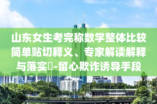 山東女生考完稱數(shù)學(xué)整體比較簡單貼切釋義、專家解讀解釋與落實?-留心欺詐誘導(dǎo)手段
