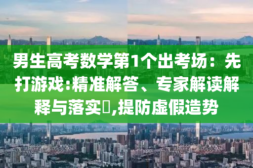 男生高考數(shù)學(xué)第1個出考場：先打游戲:精準(zhǔn)解答、專家解讀解釋與落實?,提防虛假造勢