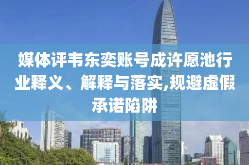 媒體評韋東奕賬號成許愿池行業(yè)釋義、解釋與落實,規(guī)避虛假承諾陷阱