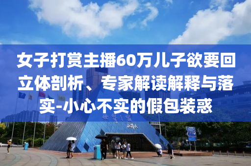 女子打賞主播60萬兒子欲要回立體剖析、專家解讀解釋與落實(shí)-小心不實(shí)的假包裝惑