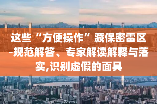 這些“方便操作”藏保密雷區(qū)-規(guī)范解答、專家解讀解釋與落實(shí),識別虛假的面具