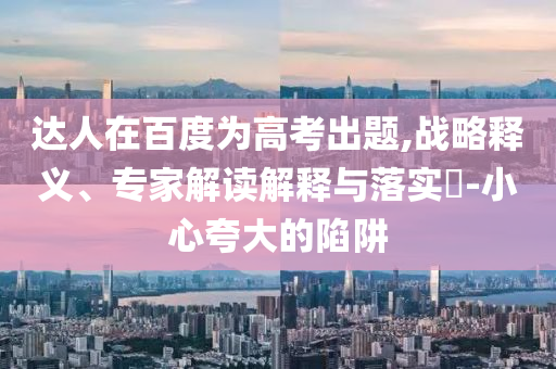 達(dá)人在百度為高考出題,戰(zhàn)略釋義、專家解讀解釋與落實(shí)?-小心夸大的陷阱
