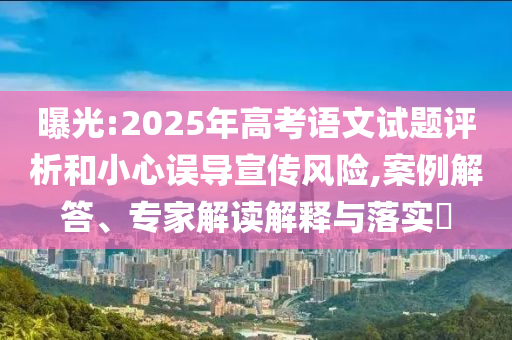 曝光:2025年高考語(yǔ)文試題評(píng)析和小心誤導(dǎo)宣傳風(fēng)險(xiǎn),案例解答、專(zhuān)家解讀解釋與落實(shí)?